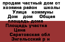 продам частный дом от хозяина район 20 школы!  › Улица ­ коммуны › Дом ­ дом2 › Общая площадь дома ­ 47 › Площадь участка ­ 6 › Цена ­ 1 800 000 - Саратовская обл., Энгельсский р-н, Энгельс г. Недвижимость » Дома, коттеджи, дачи продажа   . Саратовская обл.